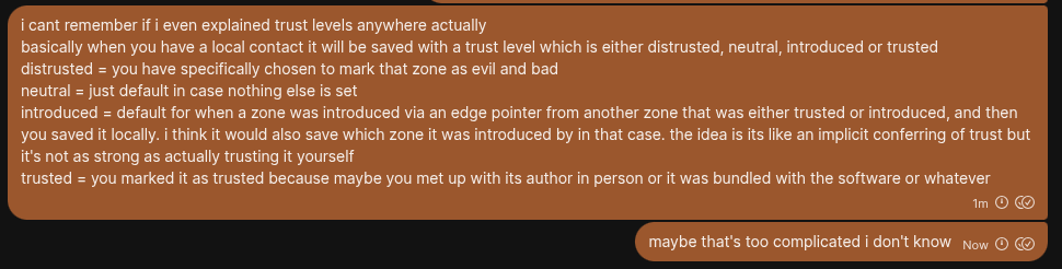screenshot of signal messages where i explain trust levels. basically:
distrusted = you have specifically chosen to mark that zone as evil and bad
neutral = just default in case nothing else is set
introduced = default for when a zone was introduced via an edge pointer from another zone that was either trusted or introduced, and then you saved it locally. i think it would also save which zone it was introduced by in that case. the idea is its like an implicit conferring of trust but it's not as strong as actually trusting it yourself
trusted = you marked it as trusted because maybe you met up with its author in person or it was bundled with the software or whatever
